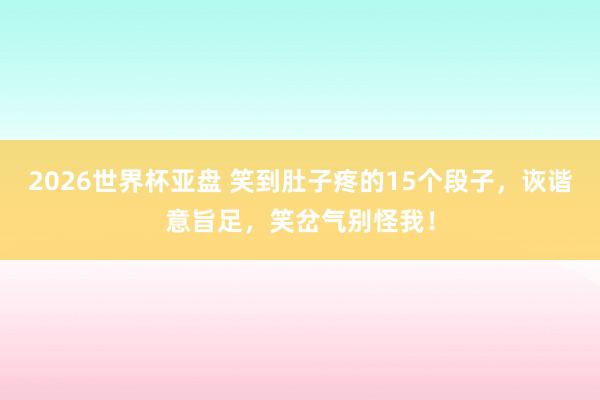 2026世界杯亚盘 笑到肚子疼的15个段子，诙谐意旨足，笑岔气别怪我！