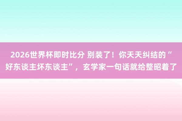 2026世界杯即时比分 别装了！你天天纠结的“好东谈主坏东谈主”，玄学家一句话就给整昭着了