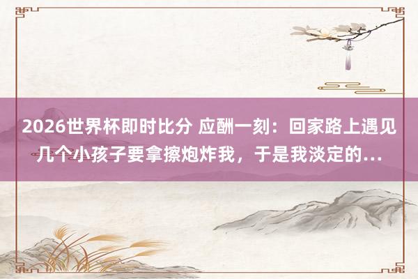 2026世界杯即时比分 应酬一刻：回家路上遇见几个小孩子要拿擦炮炸我，于是我淡定的…