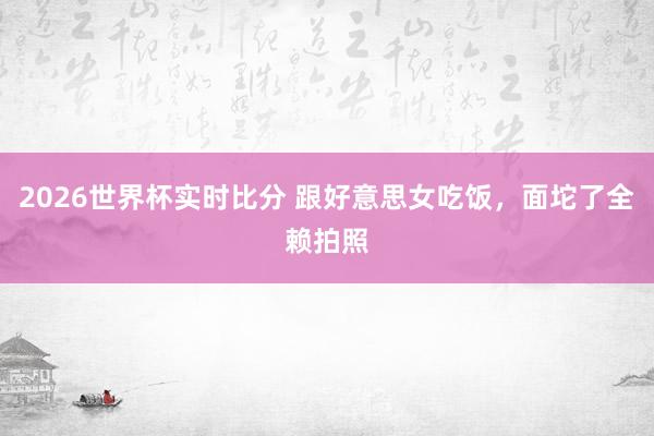 2026世界杯实时比分 跟好意思女吃饭,面坨了全赖拍照