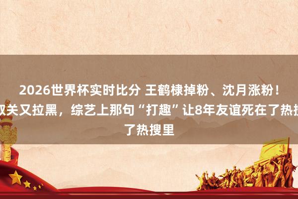 2026世界杯实时比分 王鹤棣掉粉、沈月涨粉！疑取关又拉黑，综艺上那句“打趣”让8年友谊死在了热搜里