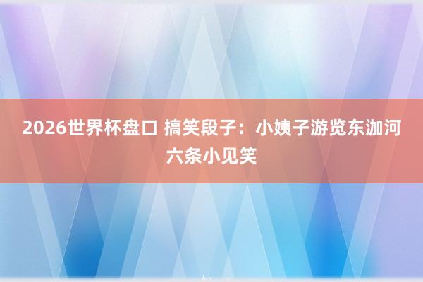 2026世界杯盘口 搞笑段子：小姨子游览东泇河六条小见笑