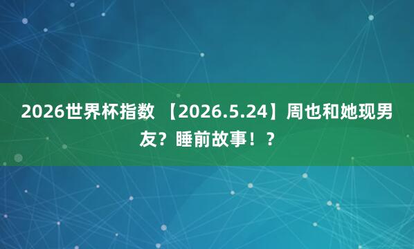 2026世界杯指数 【2026.5.24】周也和她现男友？睡前故事！？