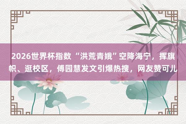 2026世界杯指数 “洪荒青娥”空降海宁，挥旗帜、逛校区，傅园慧发文引爆热搜，网友赞可儿