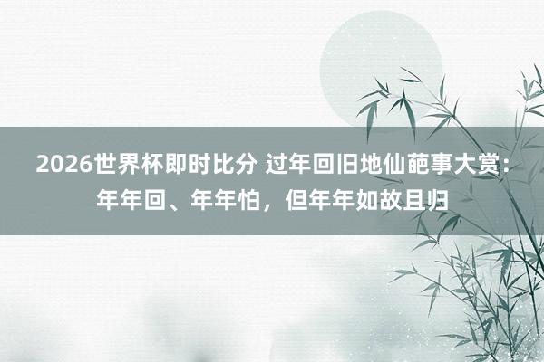 2026世界杯即时比分 过年回旧地仙葩事大赏：年年回、年年怕，但年年如故且归