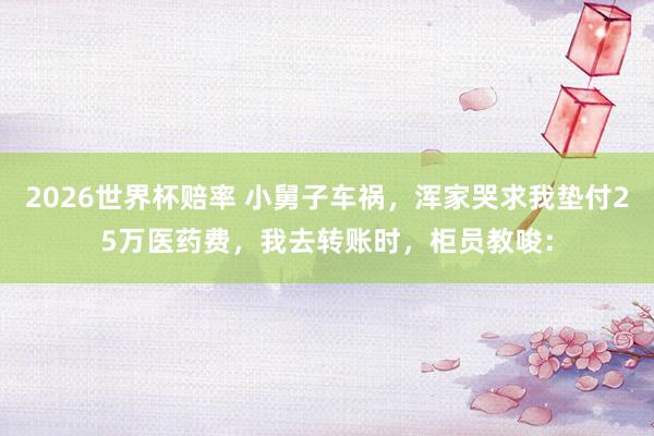 2026世界杯赔率 小舅子车祸，浑家哭求我垫付25万医药费，我去转账时，柜员教唆：