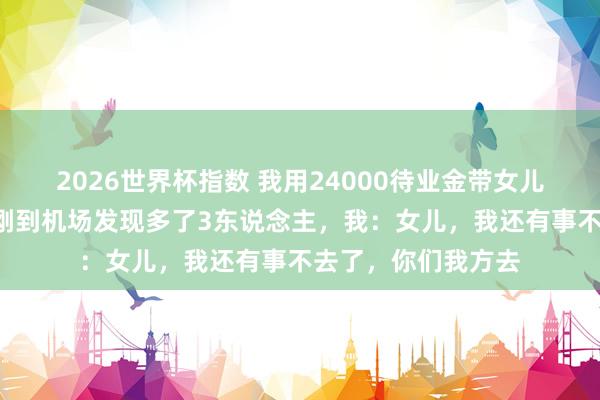 2026世界杯指数 我用24000待业金带女儿一家7口云南玩，刚到机场发现多了3东说念主，我：女儿，我还有事不去了，你们我方去