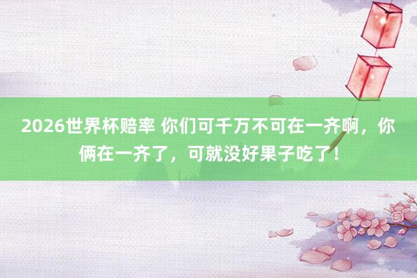 2026世界杯赔率 你们可千万不可在一齐啊，你俩在一齐了，可就没好果子吃了！