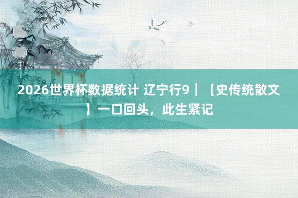 2026世界杯数据统计 辽宁行9｜【史传统散文】一口回头，此生紧记