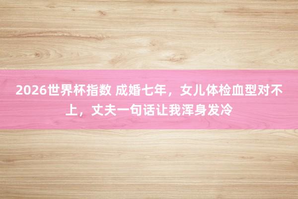 2026世界杯指数 成婚七年，女儿体检血型对不上，丈夫一句话让我浑身发冷