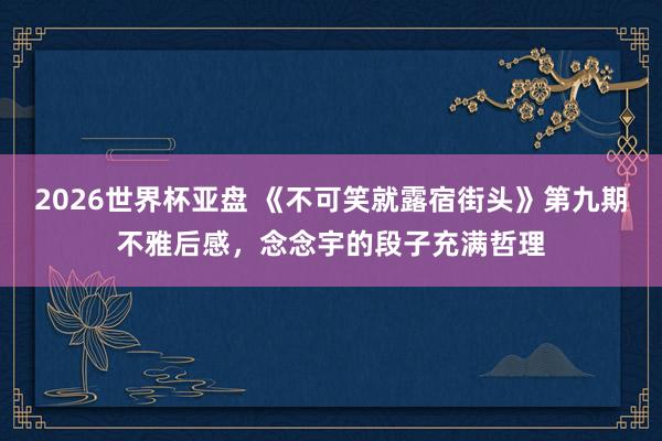 2026世界杯亚盘 《不可笑就露宿街头》第九期不雅后感，念念宇的段子充满哲理
