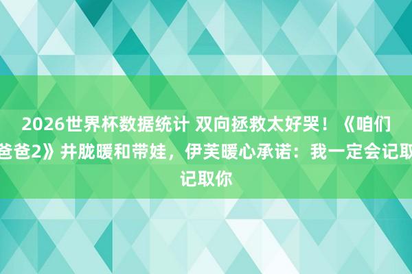 2026世界杯数据统计 双向拯救太好哭！《咱们的爸爸2》井胧暖和带娃，伊芙暖心承诺：我一定会记取你