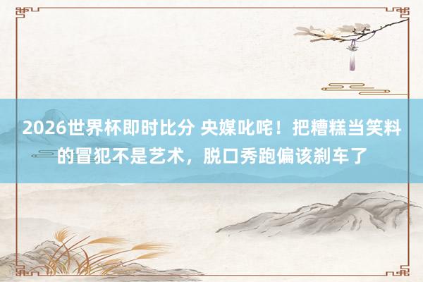 2026世界杯即时比分 央媒叱咤！把糟糕当笑料的冒犯不是艺术，脱口秀跑偏该刹车了