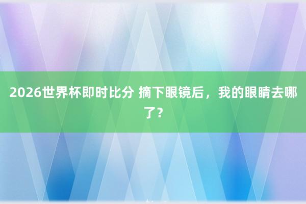 2026世界杯即时比分 摘下眼镜后，我的眼睛去哪了？