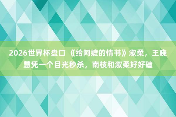 2026世界杯盘口 《给阿嬷的情书》淑柔,王晓慧凭一个目光秒杀,南枝和淑柔好好磕