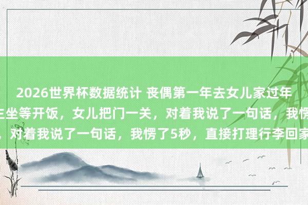 2026世界杯数据统计 丧偶第一年去女儿家过年,亲家来了25口东说念主坐等开饭,女儿把门一关,对着我说了一句话,我愣了5秒,直接打理行李回家