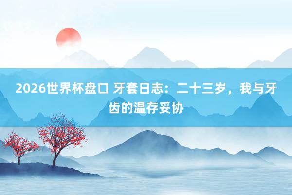 2026世界杯盘口 牙套日志：二十三岁，我与牙齿的温存妥协