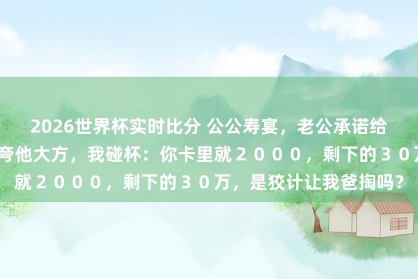 2026世界杯实时比分 公公寿宴，老公承诺给小叔子买婚车，亲戚们夸他大方，我碰杯：你卡里就２０００，剩下的３０万，是狡计让我爸掏吗？