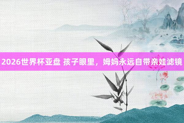 2026世界杯亚盘 孩子眼里,姆妈永远自带亲娃滤镜