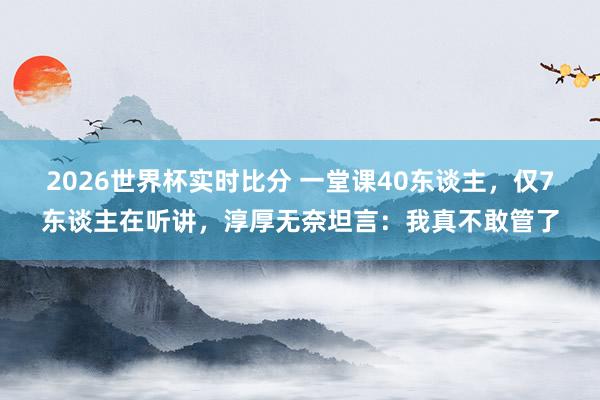2026世界杯实时比分 一堂课40东谈主,仅7东谈主在听讲,淳厚无奈坦言:我真不敢管了
