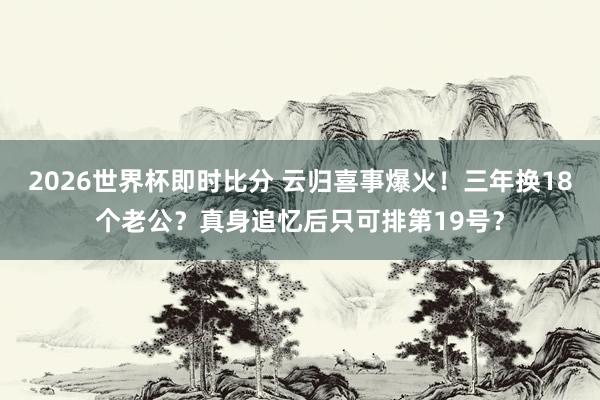 2026世界杯即时比分 云归喜事爆火!三年换18个老公?真身追忆后只可排第19号?