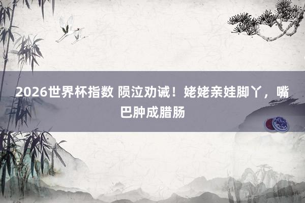 2026世界杯指数 陨泣劝诫！姥姥亲娃脚丫，嘴巴肿成腊肠