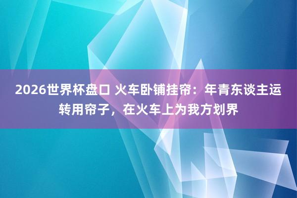 2026世界杯盘口 火车卧铺挂帘:年青东谈主运转用帘子,在火车上为我方划界