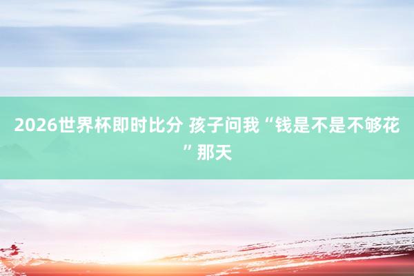 2026世界杯即时比分 孩子问我“钱是不是不够花”那天