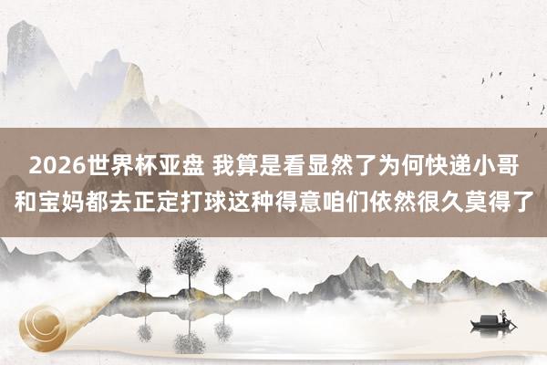 2026世界杯亚盘 我算是看显然了为何快递小哥和宝妈都去正定打球这种得意咱们依然很久莫得了