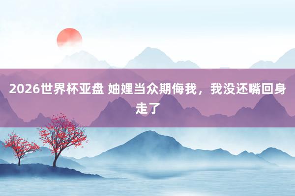 2026世界杯亚盘 妯娌当众期侮我,我没还嘴回身走了
