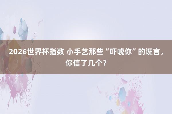 2026世界杯指数 小手艺那些“吓唬你”的诳言,你信了几个?