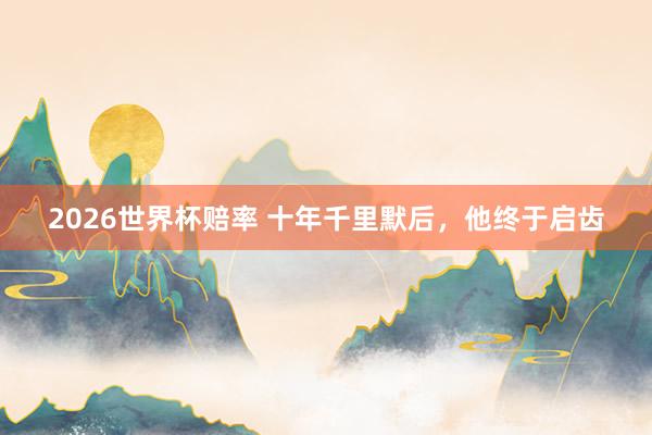 2026世界杯赔率 十年千里默后,他终于启齿