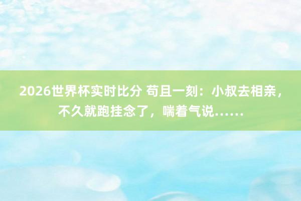 2026世界杯实时比分 苟且一刻：小叔去相亲，不久就跑挂念了，喘着气说……