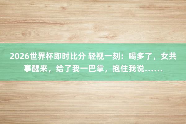 2026世界杯即时比分 轻视一刻：喝多了，女共事醒来，给了我一巴掌，抱住我说……