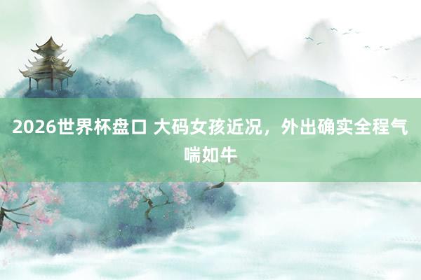 2026世界杯盘口 大码女孩近况,外出确实全程气喘如牛