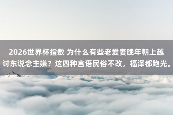 2026世界杯指数 为什么有些老爱妻晚年朝上越讨东说念主嫌?这四种言语民俗不改,福泽都跑光。