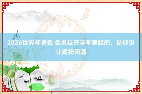 2026世界杯指数 委果拉开学车差距的,是你没让阐扬闭嘴