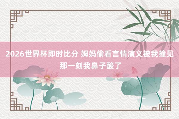 2026世界杯即时比分 姆妈偷看言情演义被我撞见 那一刻我鼻子酸了