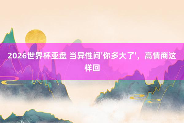 2026世界杯亚盘 当异性问'你多大了'，高情商这样回