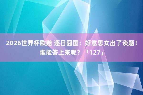 2026世界杯欧赔 逐日囧图：好意思女出了谈题！谁能答上来呢？「127」
