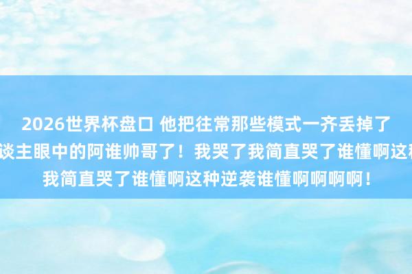 2026世界杯盘口 他把往常那些模式一齐丢掉了！终于活成了系数东谈主眼中的阿谁帅哥了！我哭了我简直哭了谁懂啊这种逆袭谁懂啊啊啊啊！