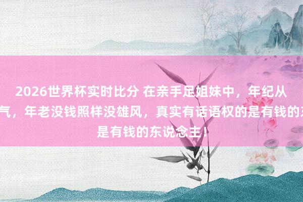 2026世界杯实时比分 在亲手足姐妹中，年纪从来不是底气，年老没钱照样没雄风，真实有话语权的是有钱的东说念主！