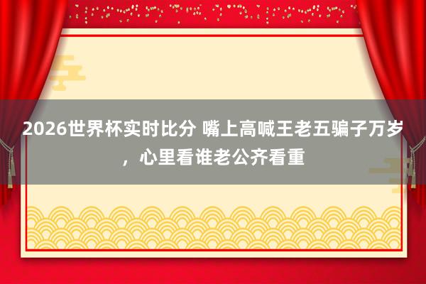 2026世界杯实时比分 嘴上高喊王老五骗子万岁,心里看谁老公齐看重