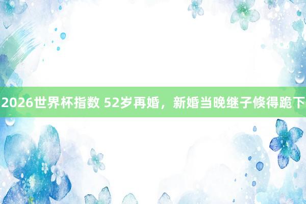 2026世界杯指数 52岁再婚,新婚当晚继子倏得跪下