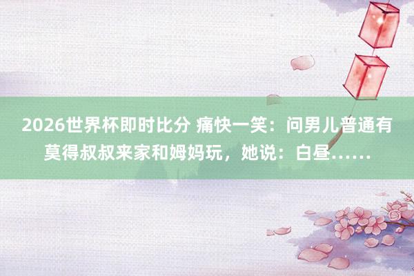2026世界杯即时比分 痛快一笑：问男儿普通有莫得叔叔来家和姆妈玩，她说：白昼……
