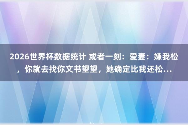 2026世界杯数据统计 或者一刻：爱妻：嫌我松，你就去找你文书望望，她确定比我还松…
