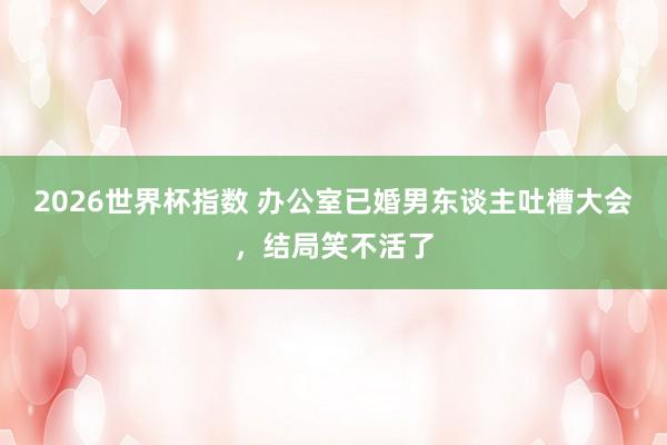 2026世界杯指数 办公室已婚男东谈主吐槽大会,结局笑不活了
