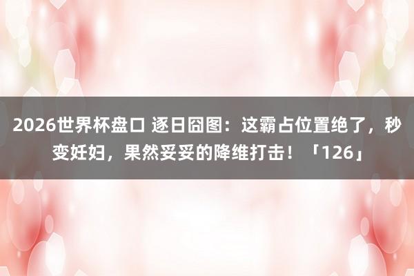 2026世界杯盘口 逐日囧图：这霸占位置绝了，秒变妊妇，果然妥妥的降维打击！「126」