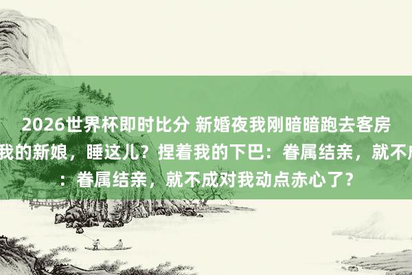 2026世界杯即时比分 新婚夜我刚暗暗跑去客房，他一脚踹开门：我的新娘，睡这儿？捏着我的下巴：眷属结亲，就不成对我动点赤心了？