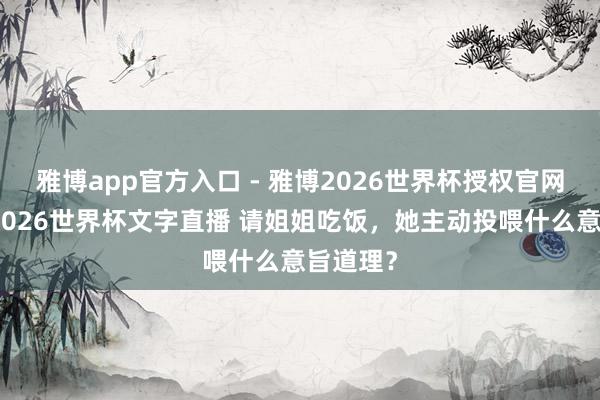 雅博app官方入口 - 雅博2026世界杯授权官网平台，2026世界杯文字直播 请姐姐吃饭，她主动投喂什么意旨道理？